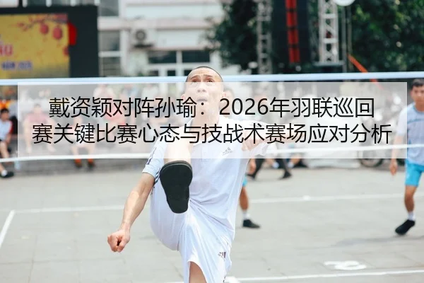 戴资颖对阵孙瑜：2026年羽联巡回赛关键比赛心态与技战术赛场应对分析