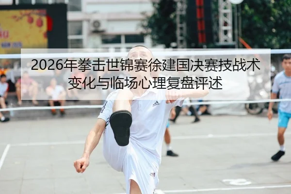 2026年拳击世锦赛徐建国决赛技战术变化与临场心理复盘评述