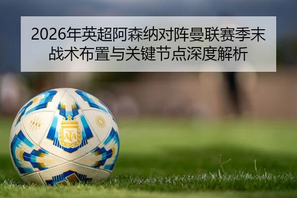 2026年英超阿森纳对阵曼联赛季末战术布置与关键节点深度解析
