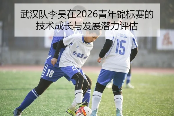 武汉队李昊在2026青年锦标赛的技术成长与发展潜力评估